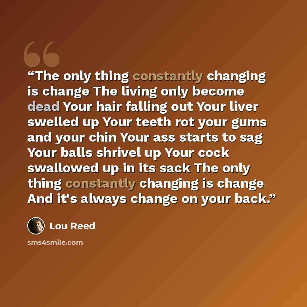 “The only thing constantly changing is change The living only become dead Your hair falling out Your liver swelled up Your teeth rot your gums and your chin Your ass starts to sag Your balls shrivel up Your cock swallowed up in its sack The only thing constantly changing is change And it's always…” quote by Lou Reed