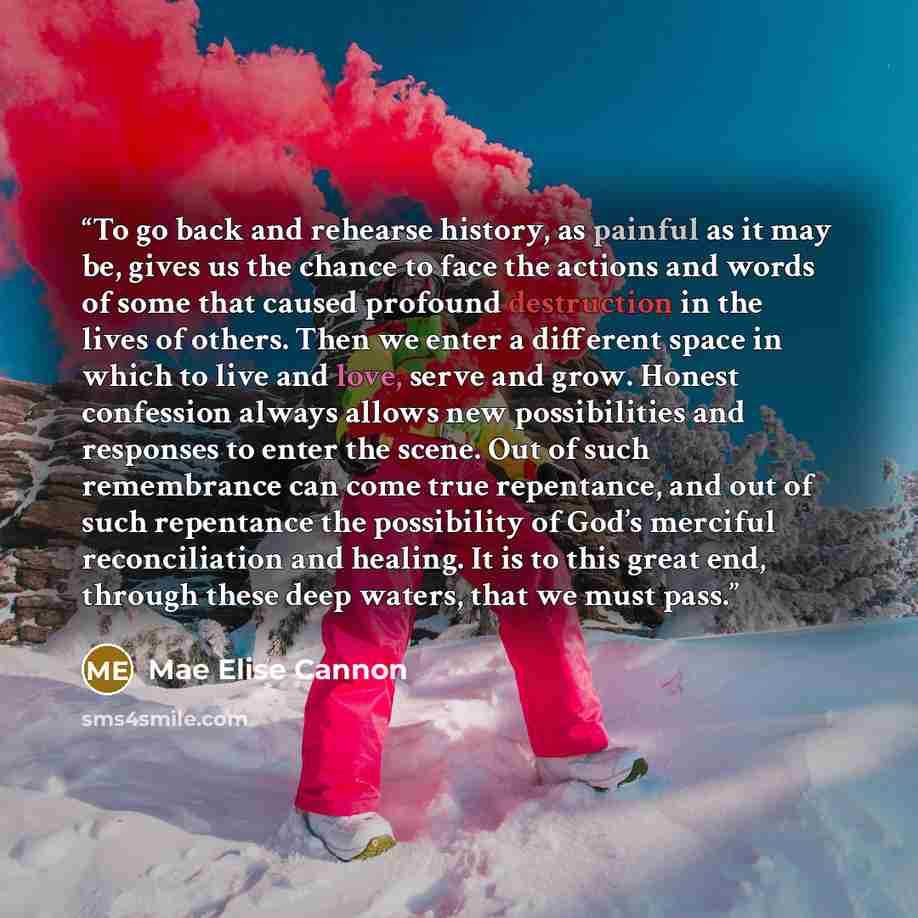 “To go back and rehearse history, as painful as it may be, gives us the chance to face the actions and words of some that caused profound destruction in the lives of others. Then we enter a different space in which to live and love, serve and grow. Honest confession always allows new possibilities…” quote by Mae Elise Cannon