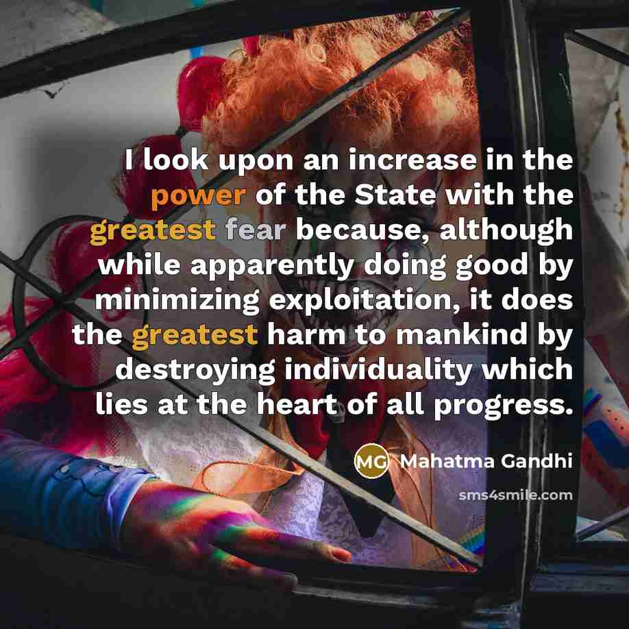“I look upon an increase in the power of the State with the greatest fear because, although while apparently doing good by minimizing exploitation, it does the greatest harm to mankind by destroying individuality which lies at the heart of all progress.” quote by Mahatma Gandhi