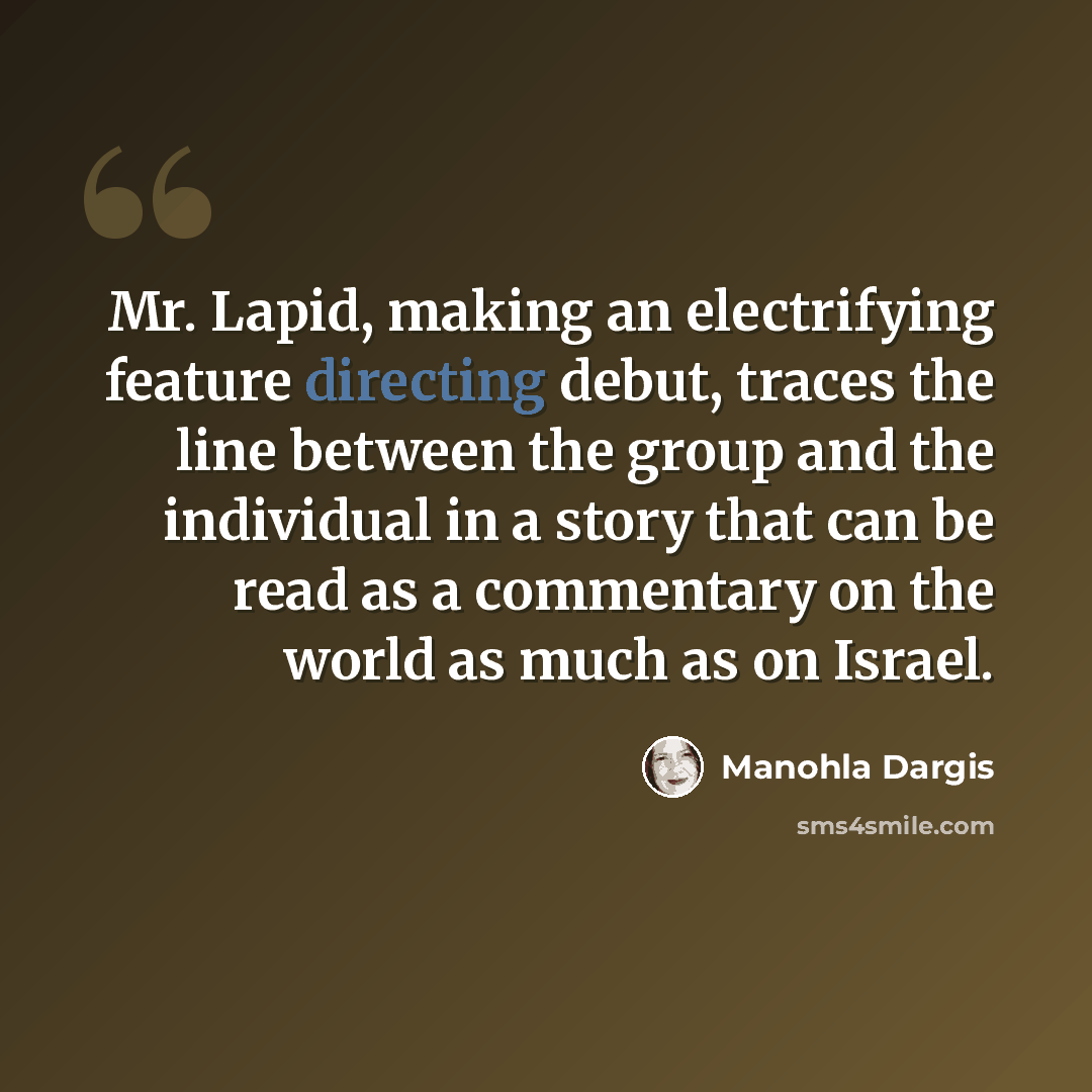 “Mr. Lapid, making an electrifying feature directing debut, traces the line between the group and the individual in a story that can be read as a commentary on the world as much as on Israel.” quote by Manohla Dargis
