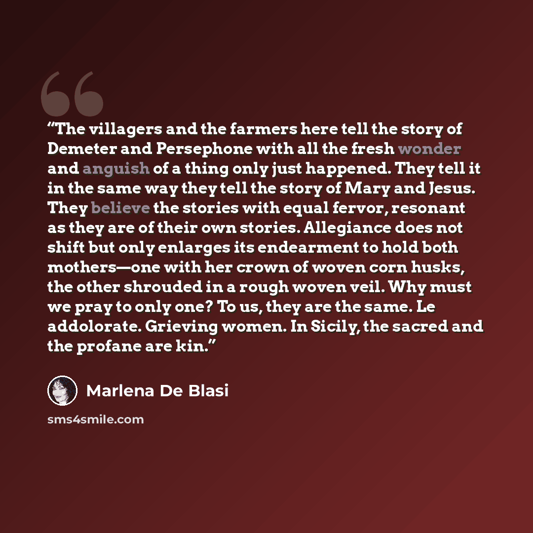 “The villagers and the farmers here tell the story of Demeter and Persephone with all the fresh wonder and anguish of a thing only just happened. They tell it in the same way they tell the story of Mary and Jesus. They believe the stories with equal fervor, resonant as they are of their own…” quote by Marlena De Blasi