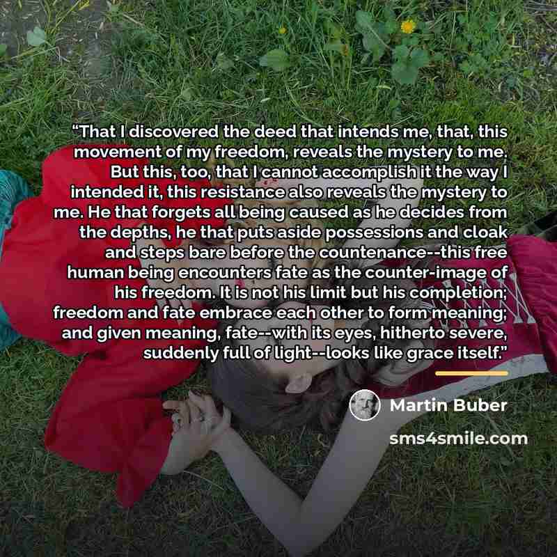 “That I discovered the deed that intends me, that, this movement of my freedom, reveals the mystery to me. But this, too, that I cannot accomplish it the way I intended it, this resistance also reveals the mystery to me. He that forgets all being caused as he decides from the depths, he that puts…” quote by Martin Buber