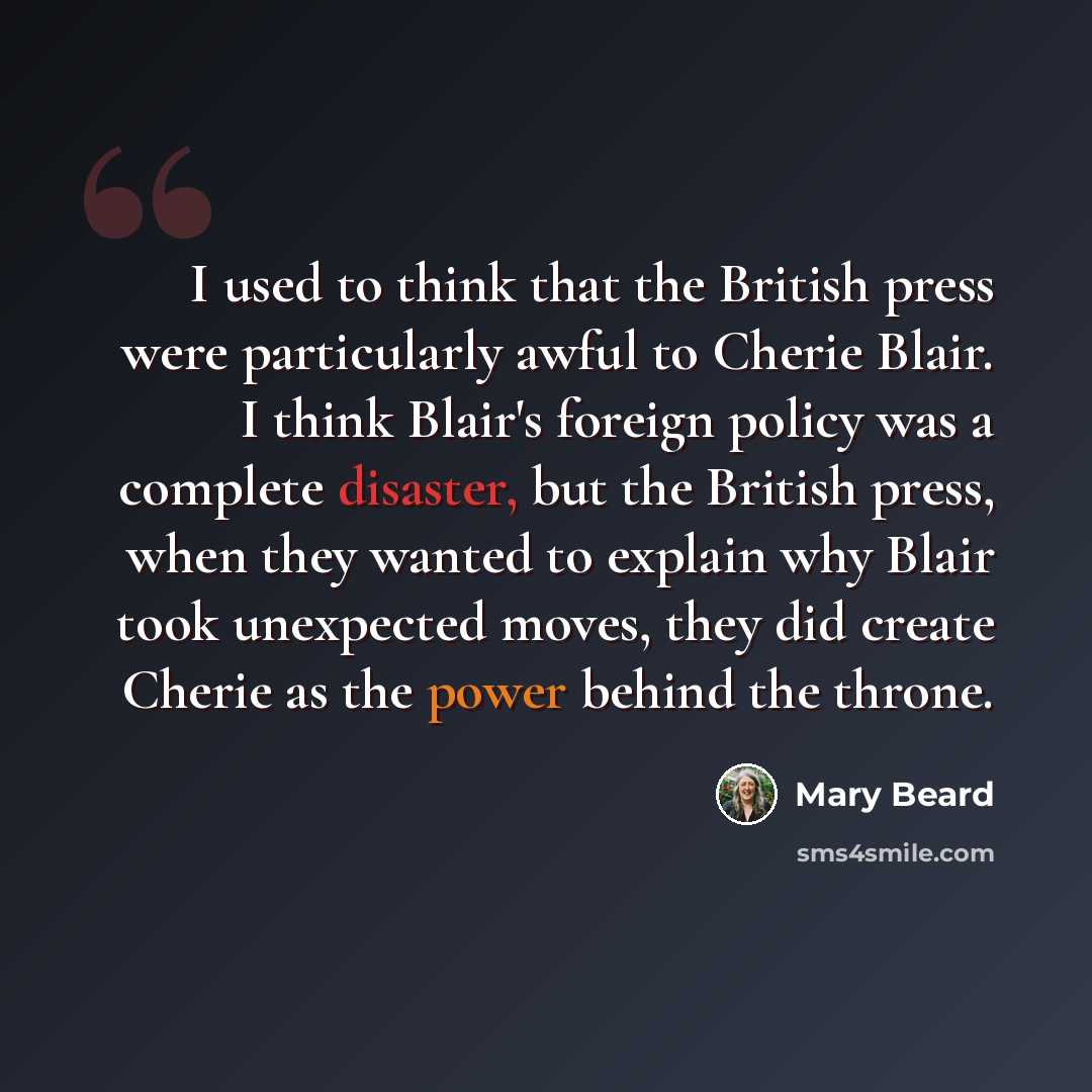 “I used to think that the British press were particularly awful to Cherie Blair. I think Blair's foreign policy was a complete disaster, but the British press, when they wanted to explain why Blair took unexpected moves, they did create Cherie as the power behind the throne.” quote by Mary Beard