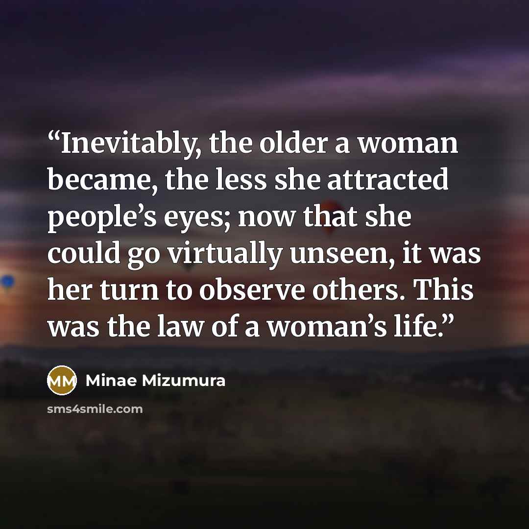 “Inevitably, the older a woman became, the less she attracted people’s eyes; now that she could go virtually unseen, it was her turn to observe others. This was the law of a woman’s life.” quote by Minae Mizumura