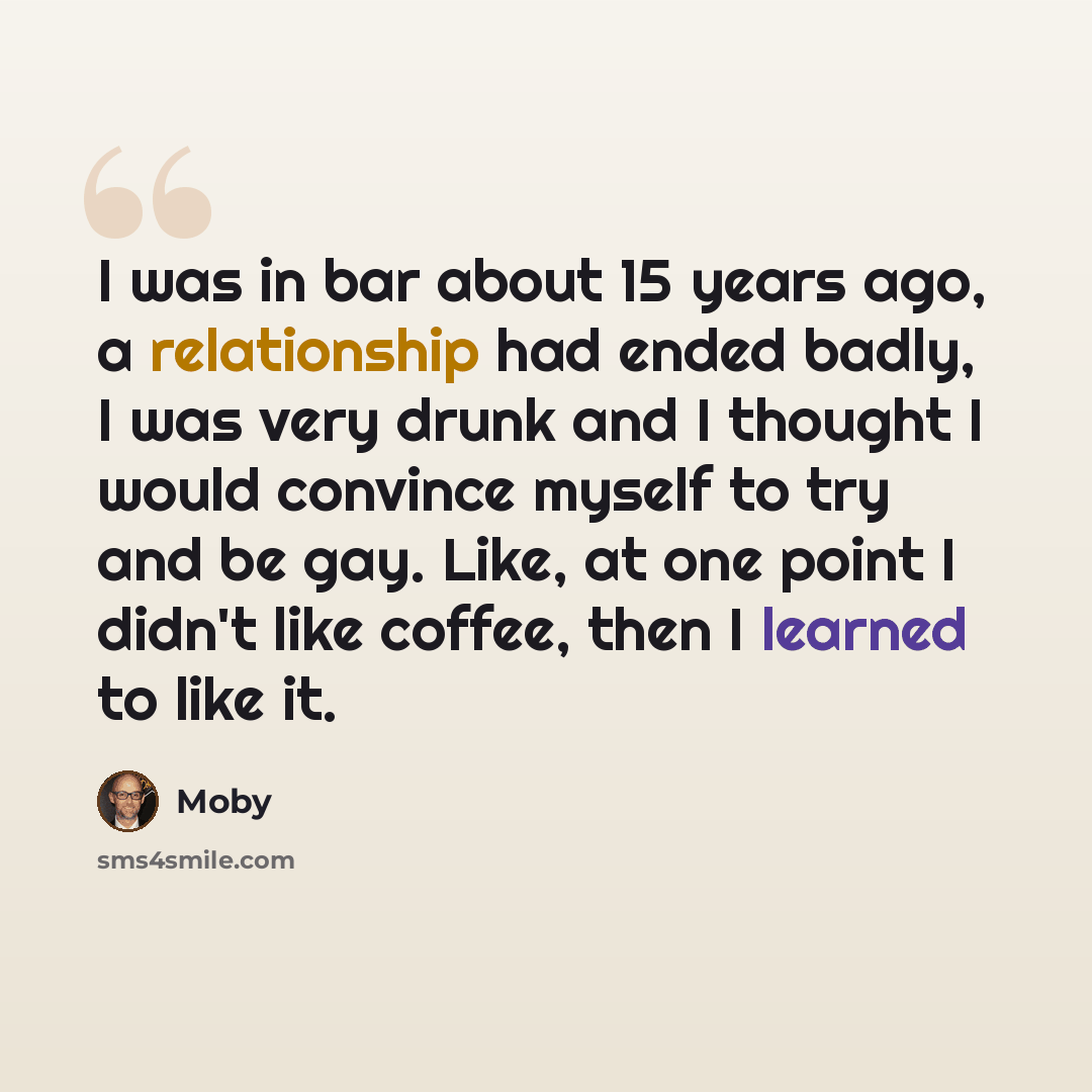 “I was in bar about 15 years ago, a relationship had ended badly, I was very drunk and I thought I would convince myself to try and be gay. Like, at one point I didn't like coffee, then I learned to like it.” quote by Moby