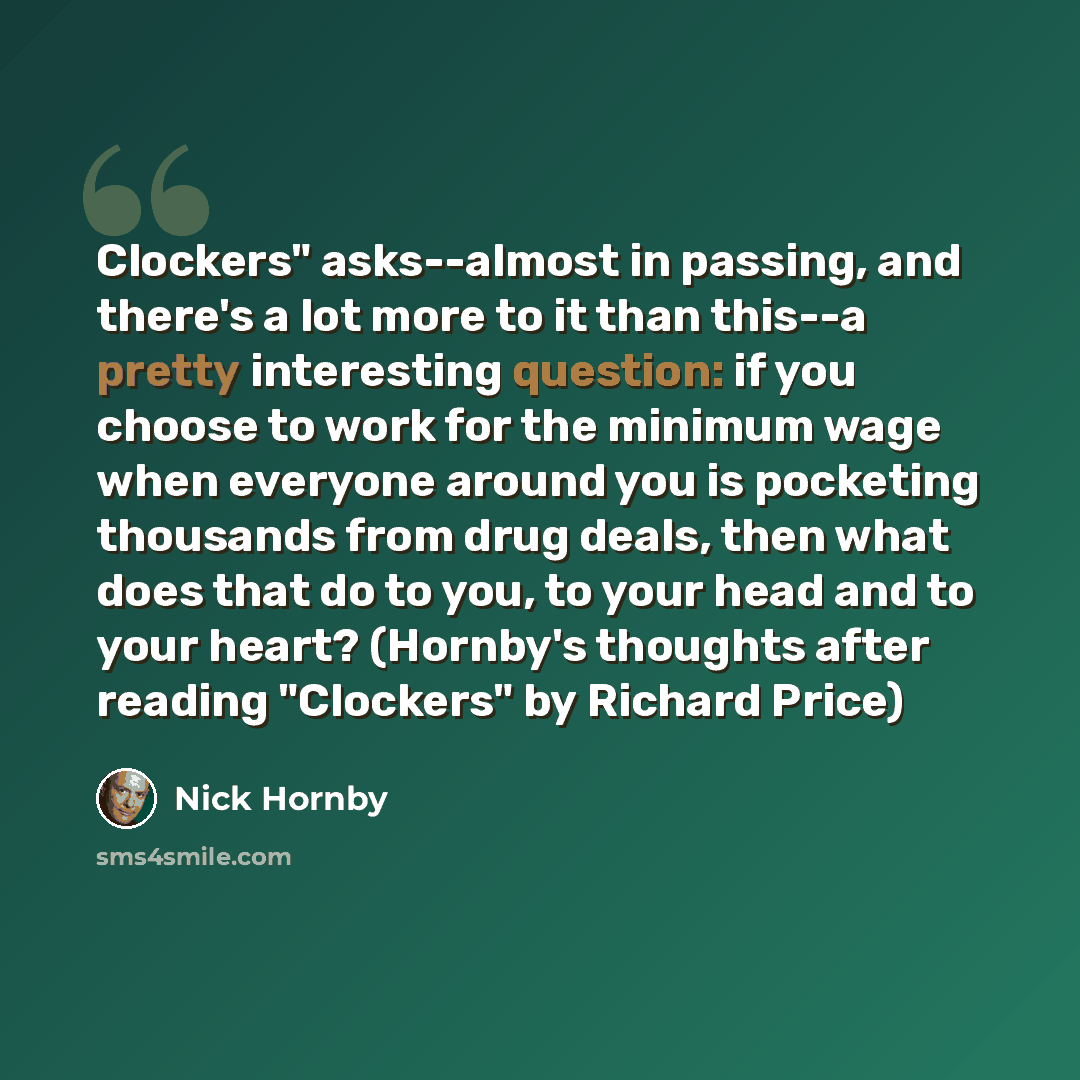 “Clockers" asks--almost in passing, and there's a lot more to it than this--a pretty interesting question: if you choose to work for the minimum wage when everyone around you is pocketing thousands from drug deals, then what does that do to you, to your head and to your heart? (Hornby's thoughts…” quote by Nick Hornby