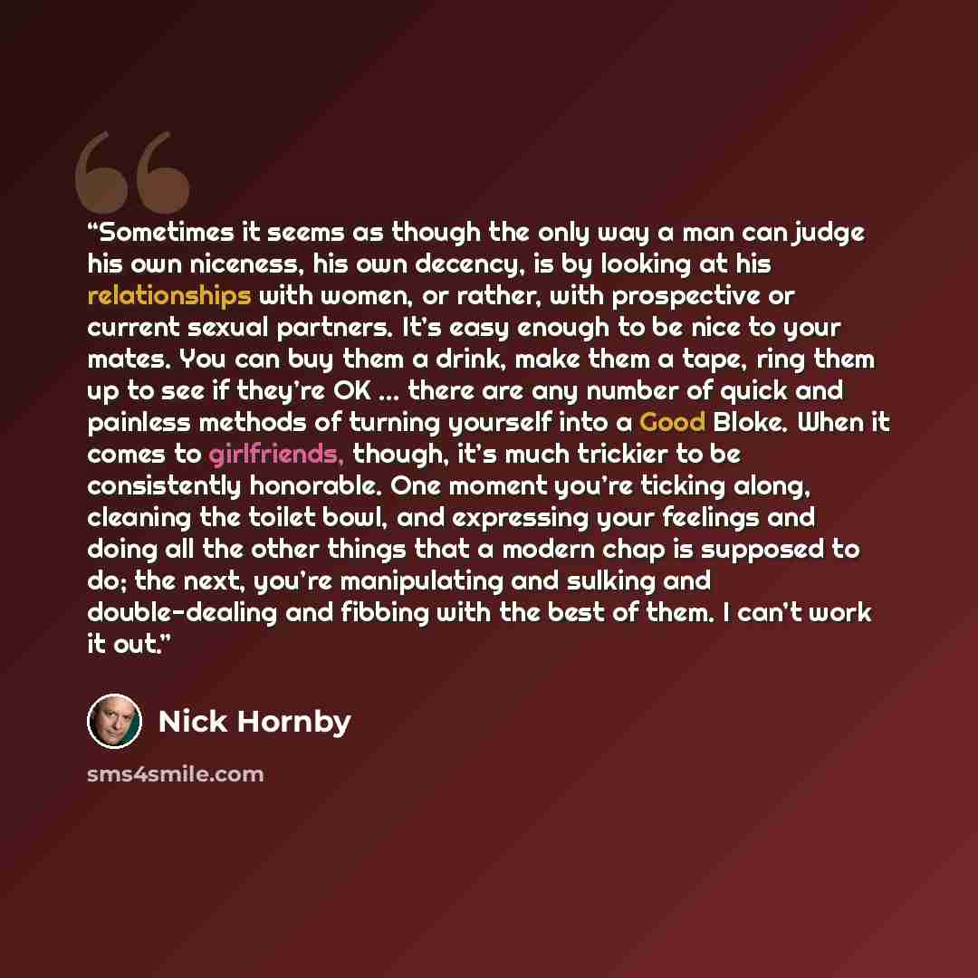 “Sometimes it seems as though the only way a man can judge his own niceness, his own decency, is by looking at his relationships with women, or rather, with prospective or current sexual partners. It’s easy enough to be nice to your mates. You can buy them a drink, make them a tape, ring them up to…” quote by Nick Hornby