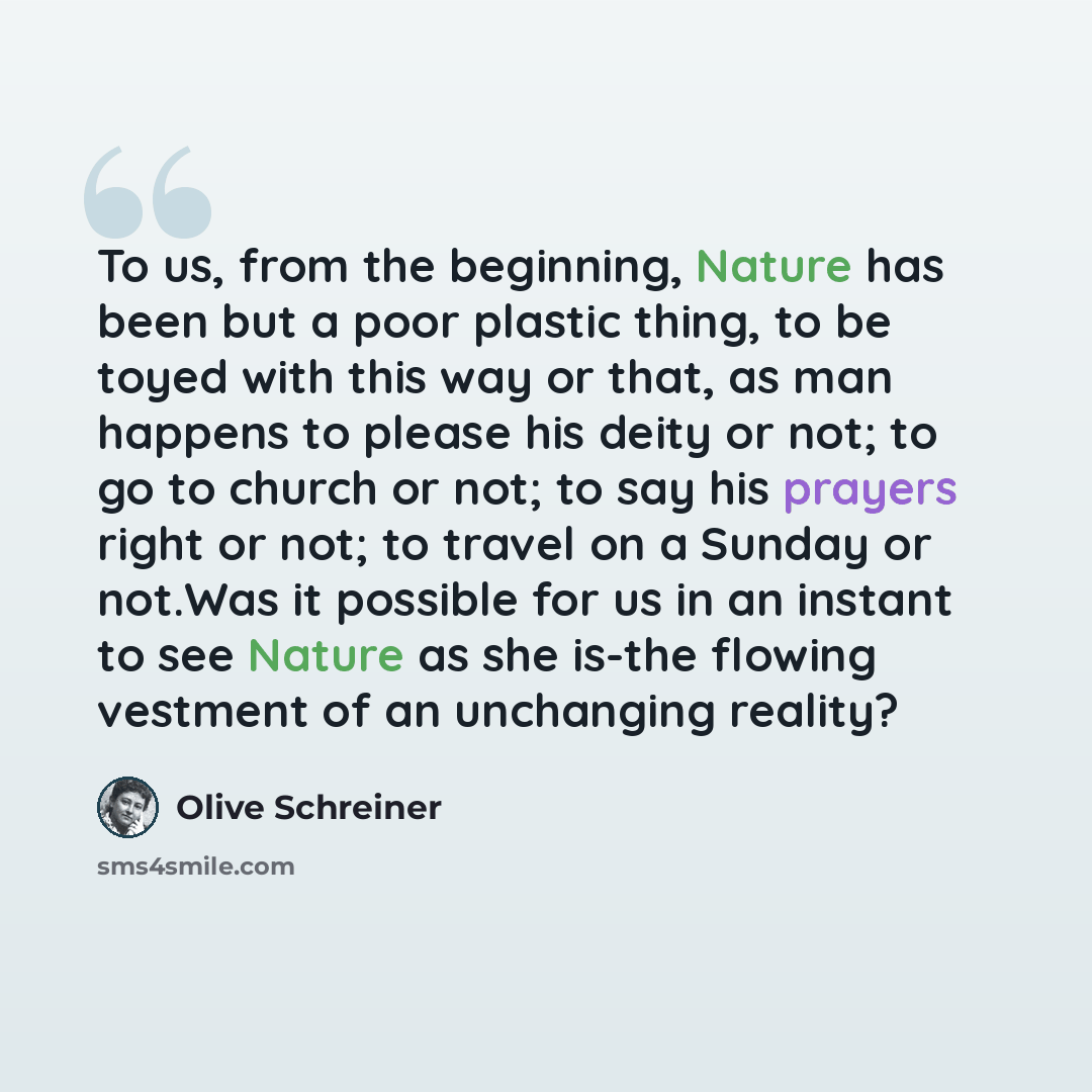 “To us, from the beginning, Nature has been but a poor plastic thing, to be toyed with this way or that, as man happens to please his deity or not; to go to church or not; to say his prayers right or not; to travel on a Sunday or not.Was it possible for us in an instant to see Nature as she is-the…” quote by Olive Schreiner