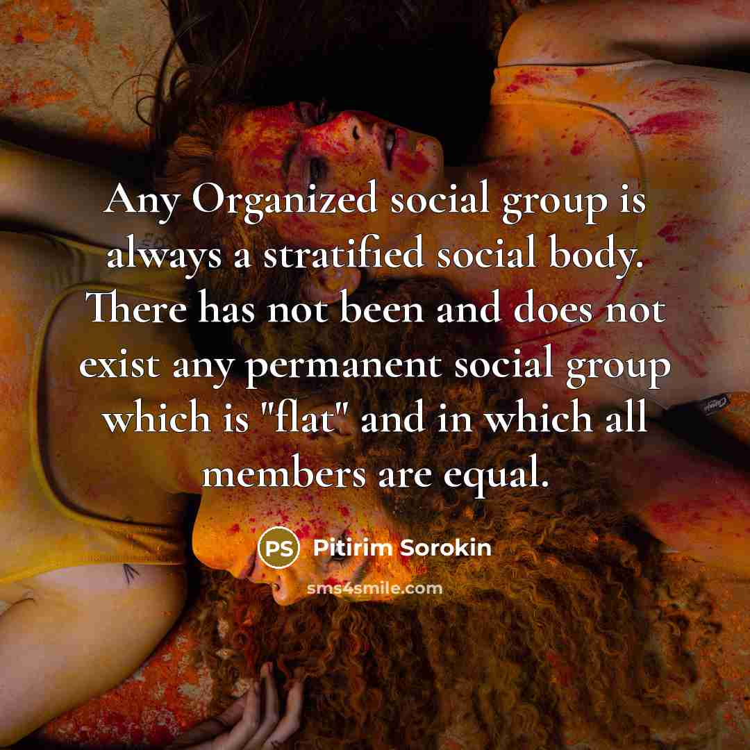“Any Organized social group is always a stratified social body. There has not been and does not exist any permanent social group which is "flat" and in which all members are equal.” quote by Pitirim Sorokin