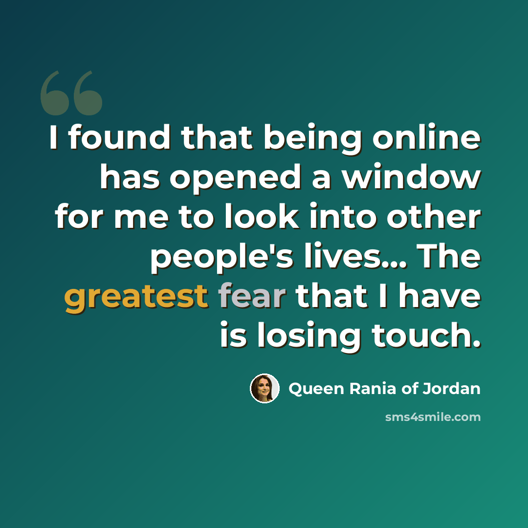 “I found that being online has opened a window for me to look into other people's lives... The greatest fear that I have is losing touch.” quote by Queen Rania of Jordan