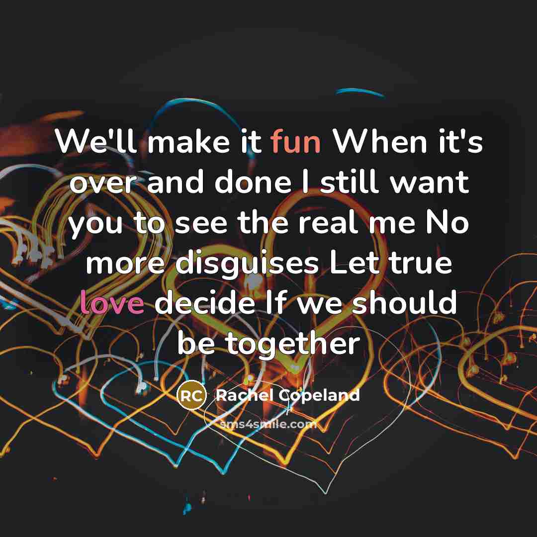“We'll make it fun When it's over and done I still want you to see the real me No more disguises Let true love decide If we should be together” quote by Rachel Copeland