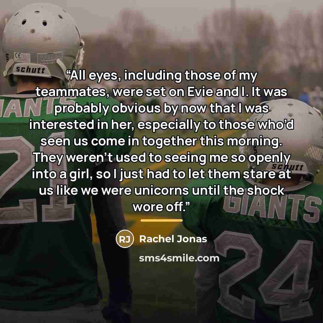 “All eyes, including those of my teammates, were set on Evie and I. It was probably obvious by now that I was interested in her, especially to those who’d seen us come in together this morning. They weren’t used to seeing me so openly into a girl, so I just had to let them stare at us like we were…” quote by Rachel Jonas