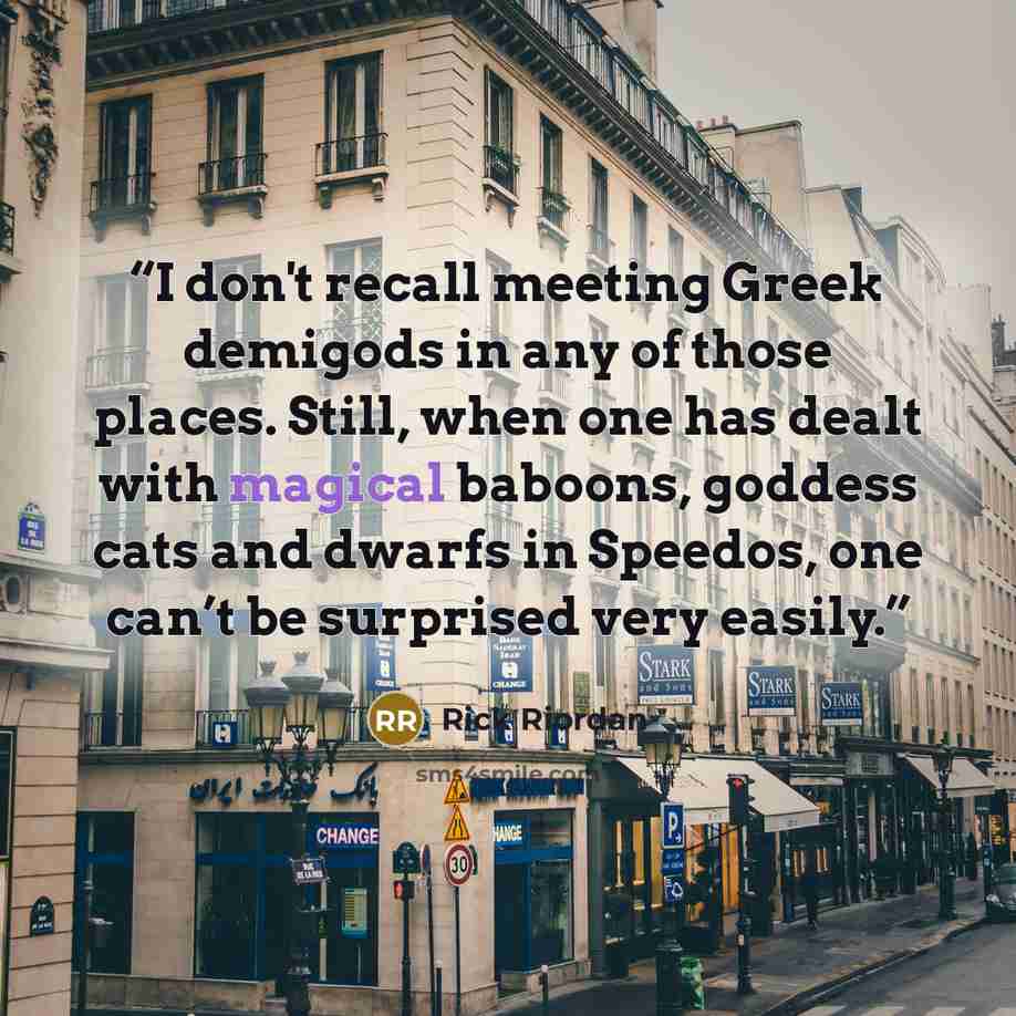 “I don't recall meeting Greek demigods in any of those places. Still, when one has dealt with magical baboons, goddess cats and dwarfs in Speedos, one can’t be surprised very easily.” quote by Rick Riordan