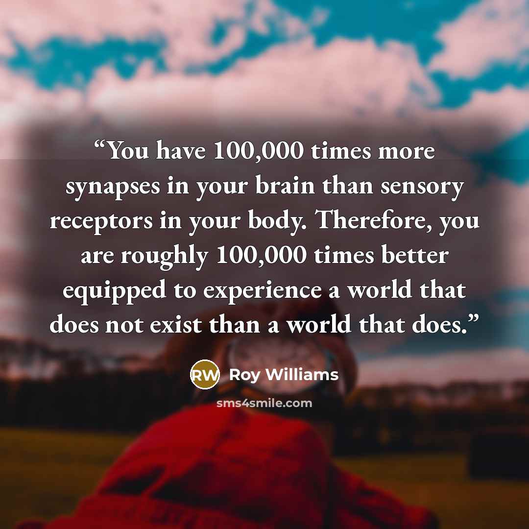“You have 100,000 times more synapses in your brain than sensory receptors in your body. Therefore, you are roughly 100,000 times better equipped to experience a world that does not exist than a world that does.” quote by Roy Williams
