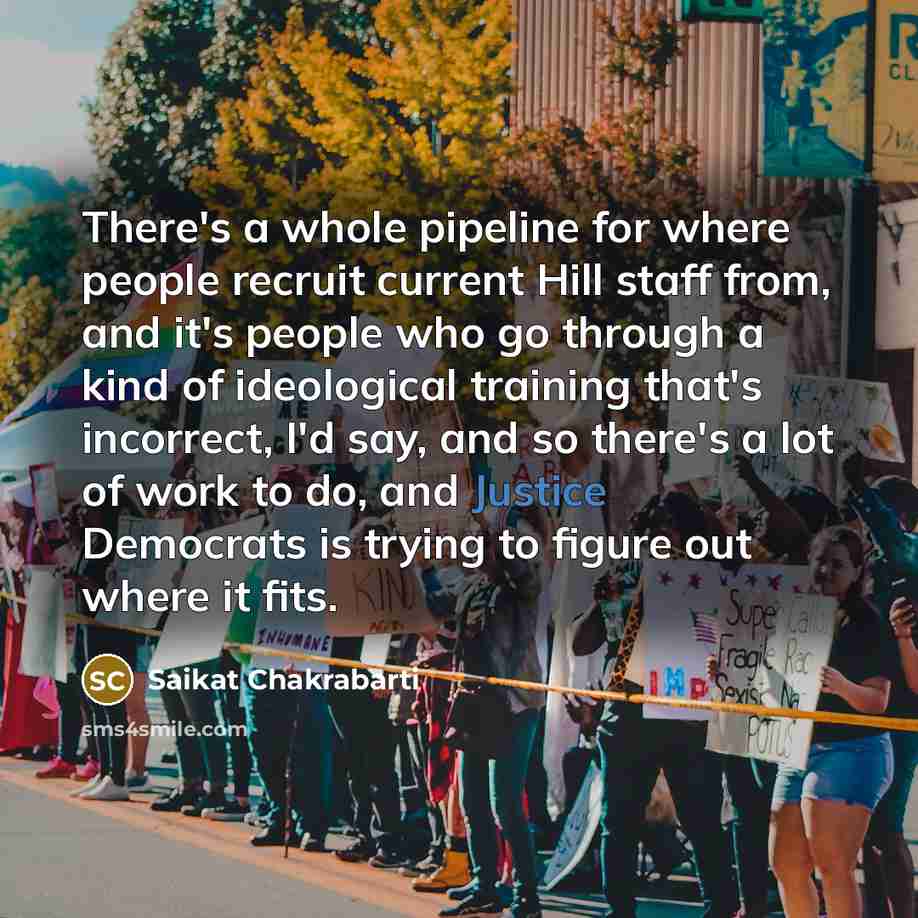 “There's a whole pipeline for where people recruit current Hill staff from, and it's people who go through a kind of ideological training that's incorrect, I'd say, and so there's a lot of work to do, and Justice Democrats is trying to figure out where it fits.” quote by Saikat Chakrabarti