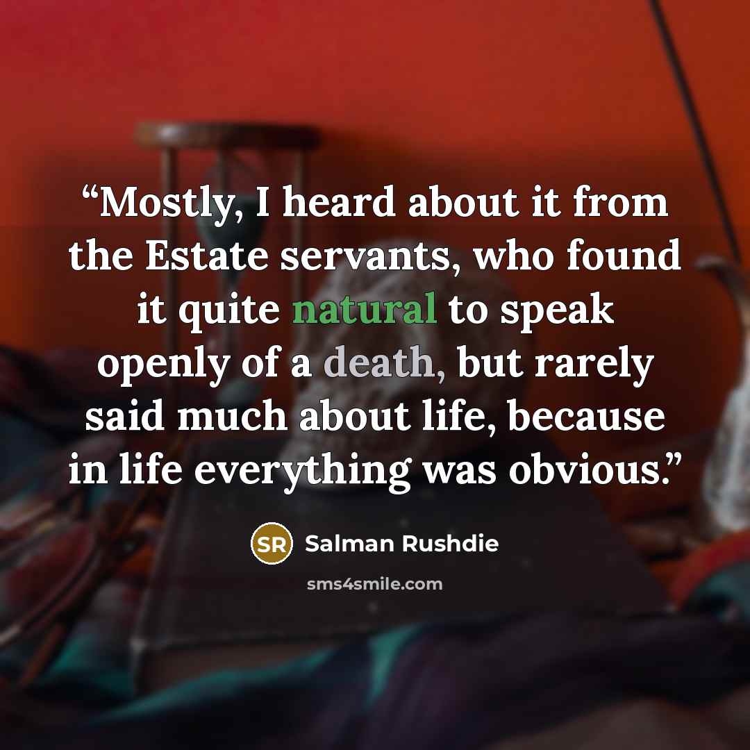 “Mostly, I heard about it from the Estate servants, who found it quite natural to speak openly of a death, but rarely said much about life, because in life everything was obvious.” quote by Salman Rushdie