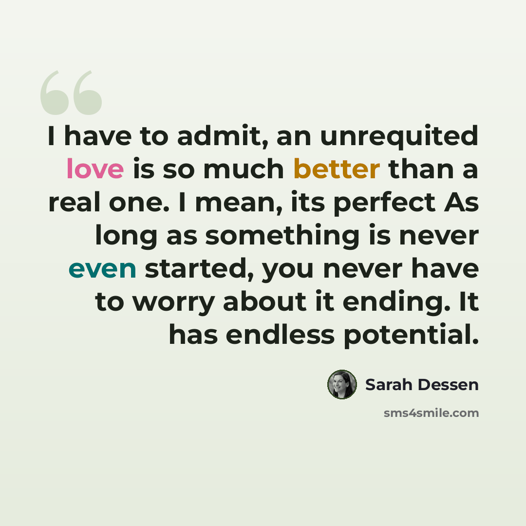 “I have to admit, an unrequited love is so much better than a real one. I mean, its perfect As long as something is never even started, you never have to worry about it ending. It has endless potential.” quote by Sarah Dessen
