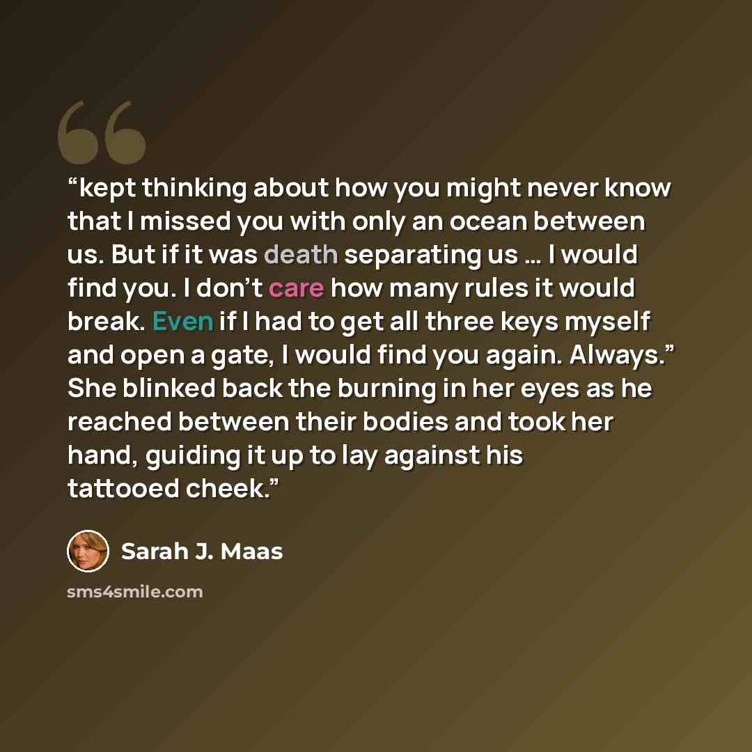 “kept thinking about how you might never know that I missed you with only an ocean between us. But if it was death separating us … I would find you. I don’t care how many rules it would break. Even if I had to get all three keys myself and open a gate, I would find you again. Always.” She blinked…” quote by Sarah J. Maas