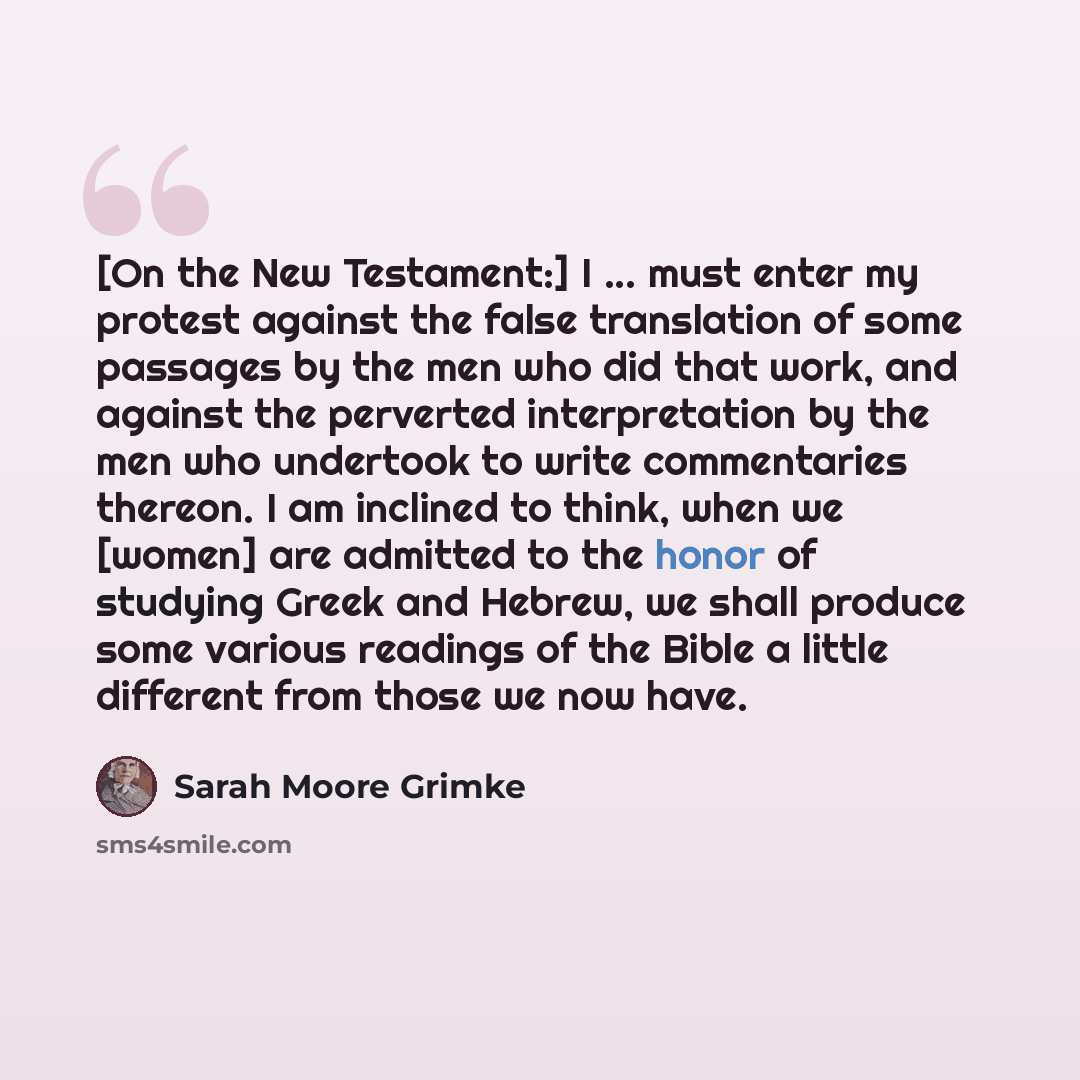 “[On the New Testament:] I ... must enter my protest against the false translation of some passages by the men who did that work, and against the perverted interpretation by the men who undertook to write commentaries thereon. I am inclined to think, when we [women] are admitted to the honor of…” quote by Sarah Moore Grimke
