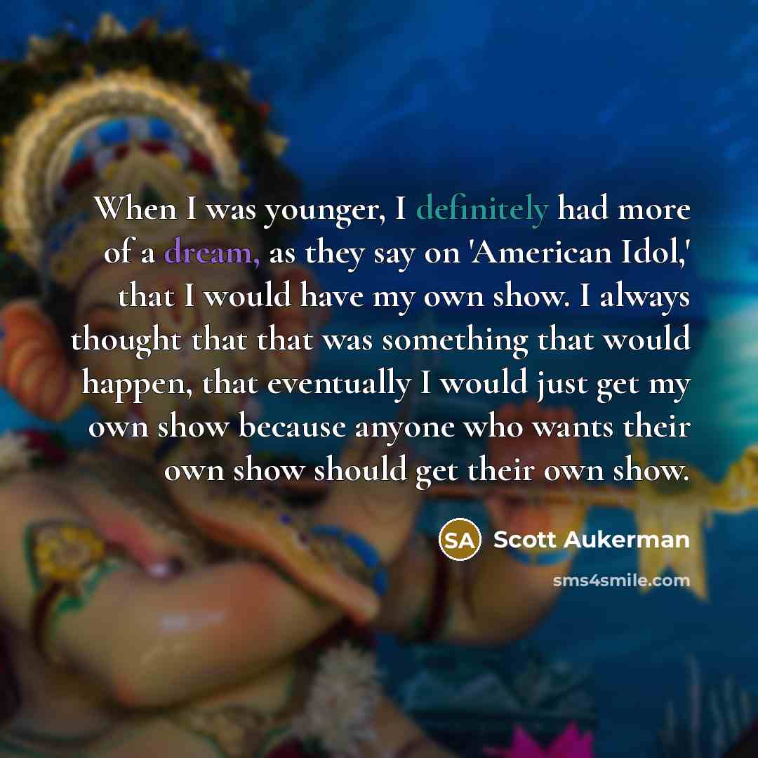 “When I was younger, I definitely had more of a dream, as they say on 'American Idol,' that I would have my own show. I always thought that that was something that would happen, that eventually I would just get my own show because anyone who wants their own show should get their own show.” quote by Scott Aukerman