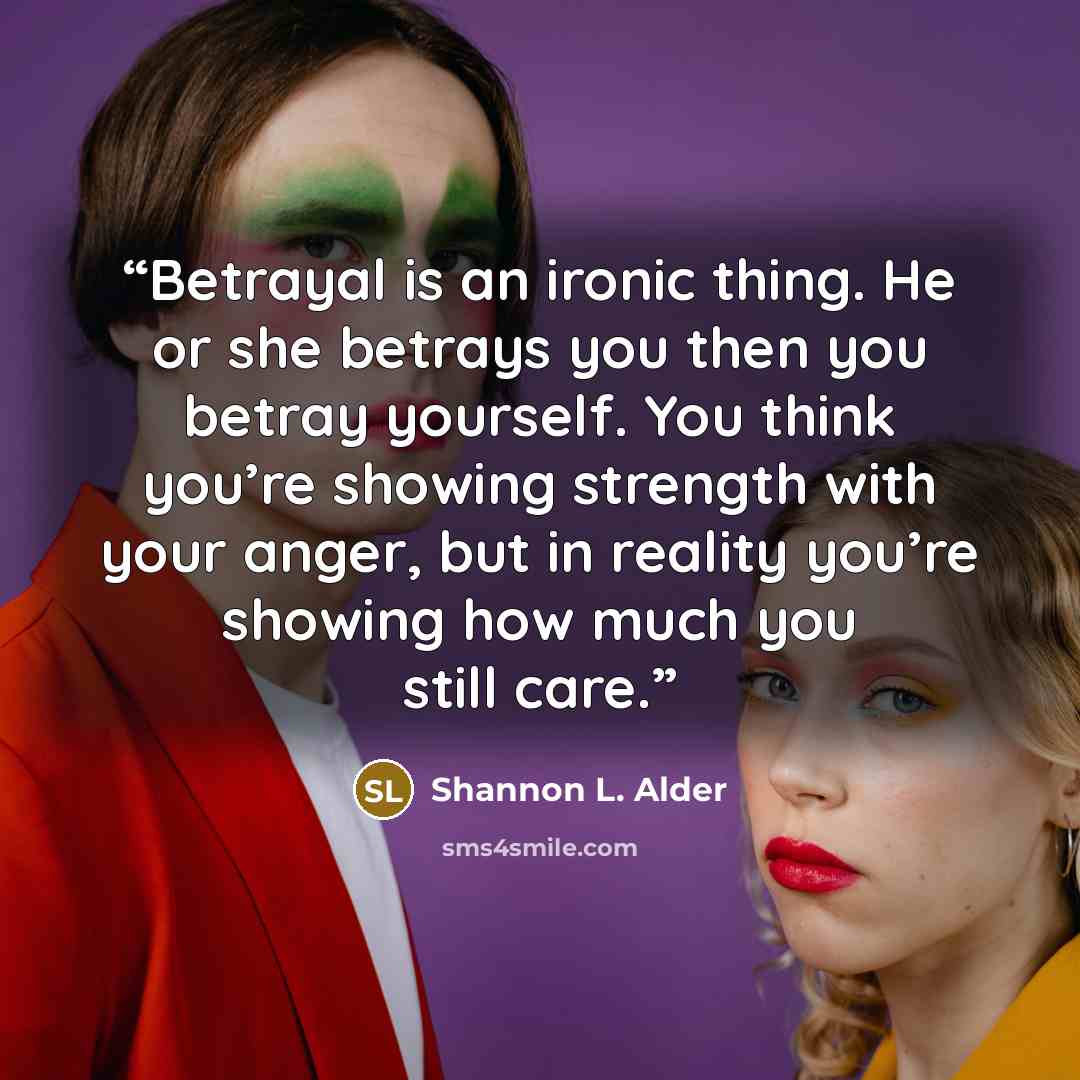 “Betrayal is an ironic thing. He or she betrays you then you betray yourself. You think you’re showing strength with your anger, but in reality you’re showing how much you still care.” quote by Shannon L. Alder