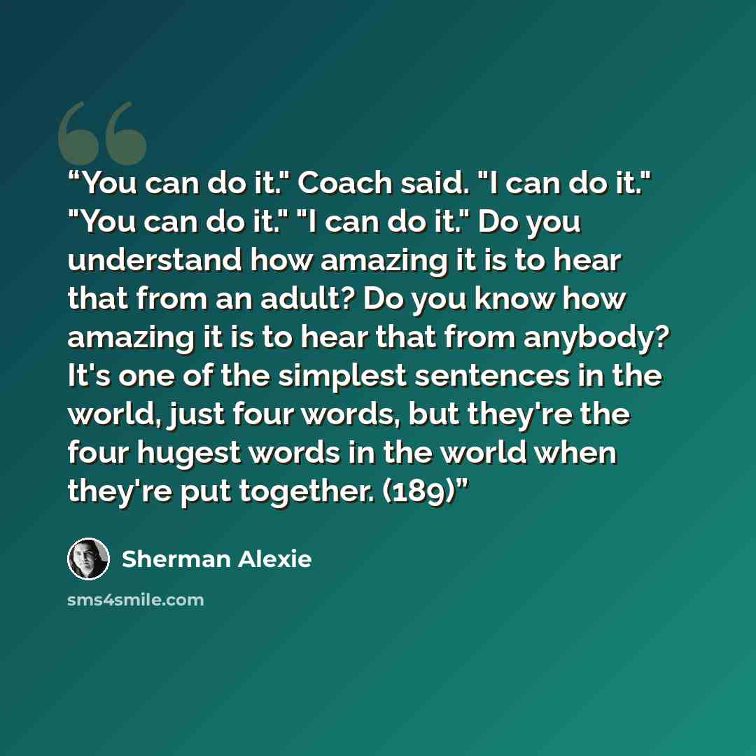 “You can do it." Coach said. "I can do it." "You can do it." "I can do it." Do you understand how amazing it is to hear that from an adult? Do you know how amazing it is to hear that from anybody? It's one of the simplest sentences in the world, just four words, but they're the four hugest words in…” quote by Sherman Alexie