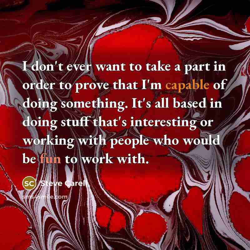 “I don't ever want to take a part in order to prove that I'm capable of doing something. It's all based in doing stuff that's interesting or working with people who would be fun to work with.” quote by Steve Carell