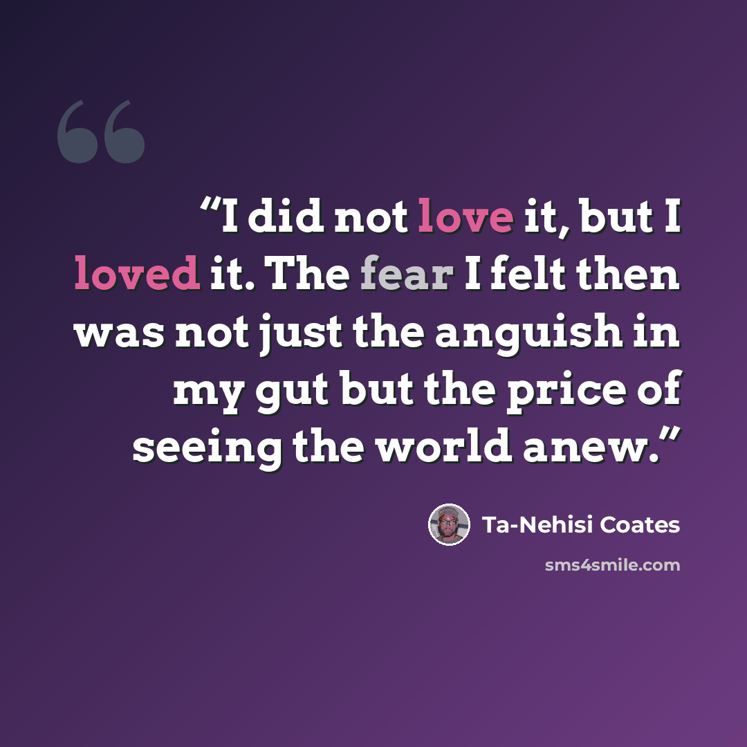 “I did not love it, but I loved it. The fear I felt then was not just the anguish in my gut but the price of seeing the world anew.” quote by Ta-Nehisi Coates