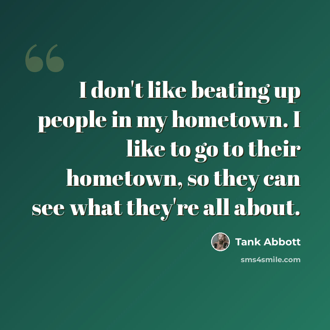 “I don't like beating up people in my hometown. I like to go to their hometown, so they can see what they're all about.” quote by Tank Abbott