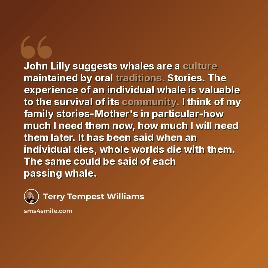 “John Lilly suggests whales are a culture maintained by oral traditions. Stories. The experience of an individual whale is valuable to the survival of its community. I think of my family stories-Mother's in particular-how much I need them now, how much I will need them later. It has been said when…” quote by Terry Tempest Williams