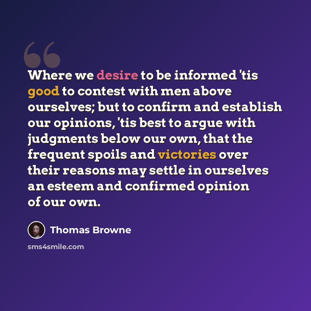 “Where we desire to be informed 'tis good to contest with men above ourselves; but to confirm and establish our opinions, 'tis best to argue with judgments below our own, that the frequent spoils and victories over their reasons may settle in ourselves an esteem and confirmed opinion of our own.” quote by Thomas Browne