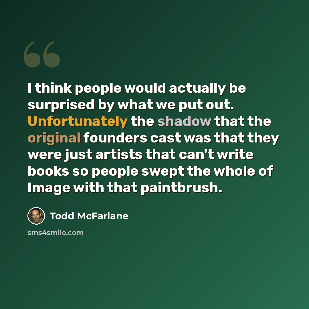 “I think people would actually be surprised by what we put out. Unfortunately the shadow that the original founders cast was that they were just artists that can't write books so people swept the whole of Image with that paintbrush.” quote by Todd McFarlane