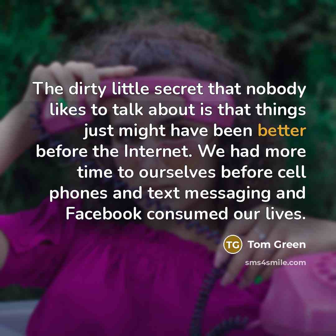 “The dirty little secret that nobody likes to talk about is that things just might have been better before the Internet. We had more time to ourselves before cell phones and text messaging and Facebook consumed our lives.” quote by Tom Green
