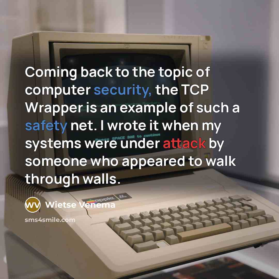 “Coming back to the topic of computer security, the TCP Wrapper is an example of such a safety net. I wrote it when my systems were under attack by someone who appeared to walk through walls.” quote by Wietse Venema