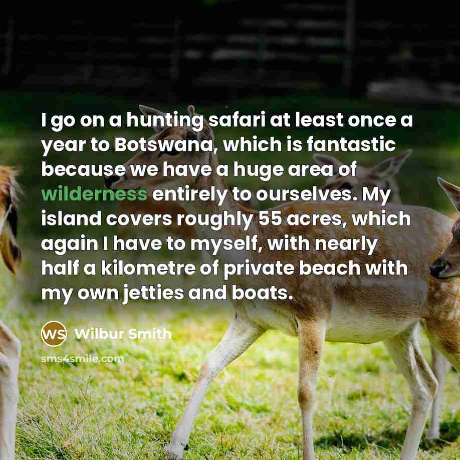 “I go on a hunting safari at least once a year to Botswana, which is fantastic because we have a huge area of wilderness entirely to ourselves. My island covers roughly 55 acres, which again I have to myself, with nearly half a kilometre of private beach with my own jetties and boats.” quote by Wilbur Smith
