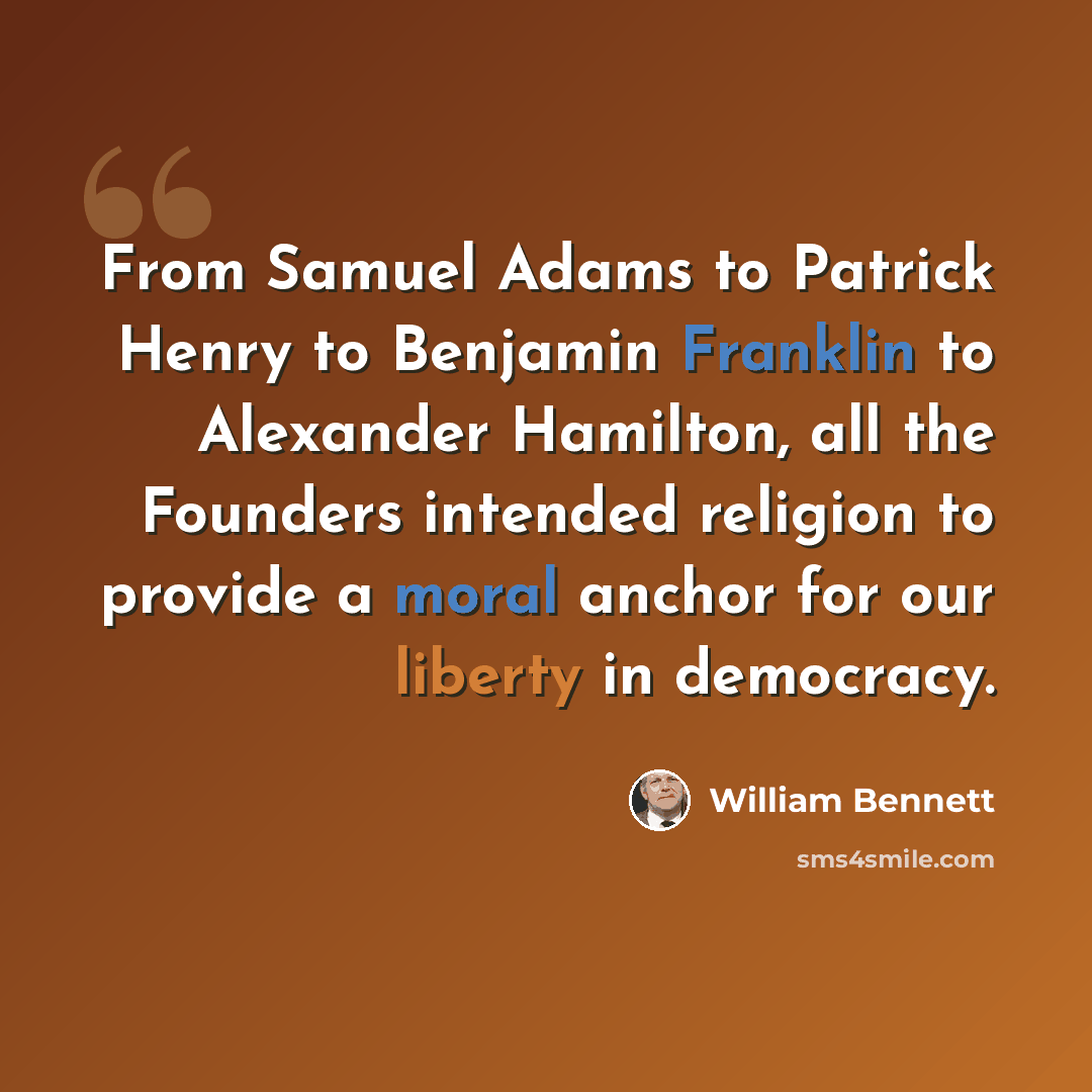 “From Samuel Adams to Patrick Henry to Benjamin Franklin to Alexander Hamilton, all the Founders intended religion to provide a moral anchor for our liberty in democracy.” quote by William Bennett