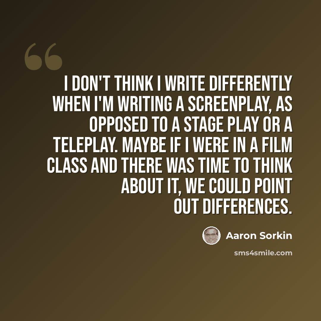 “I don't think I write differently when I'm writing a screenplay, as opposed to a stage play or a teleplay. Maybe if I were in a film class and there was time to think about it, we could point out differences.” quote by Aaron Sorkin
