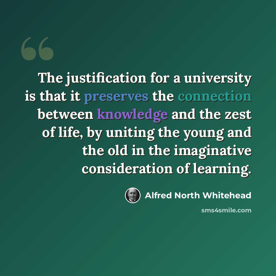 “The justification for a university is that it preserves the connection between knowledge and the zest of life, by uniting the young and the old in the imaginative consideration of learning.” quote by Alfred North Whitehead
