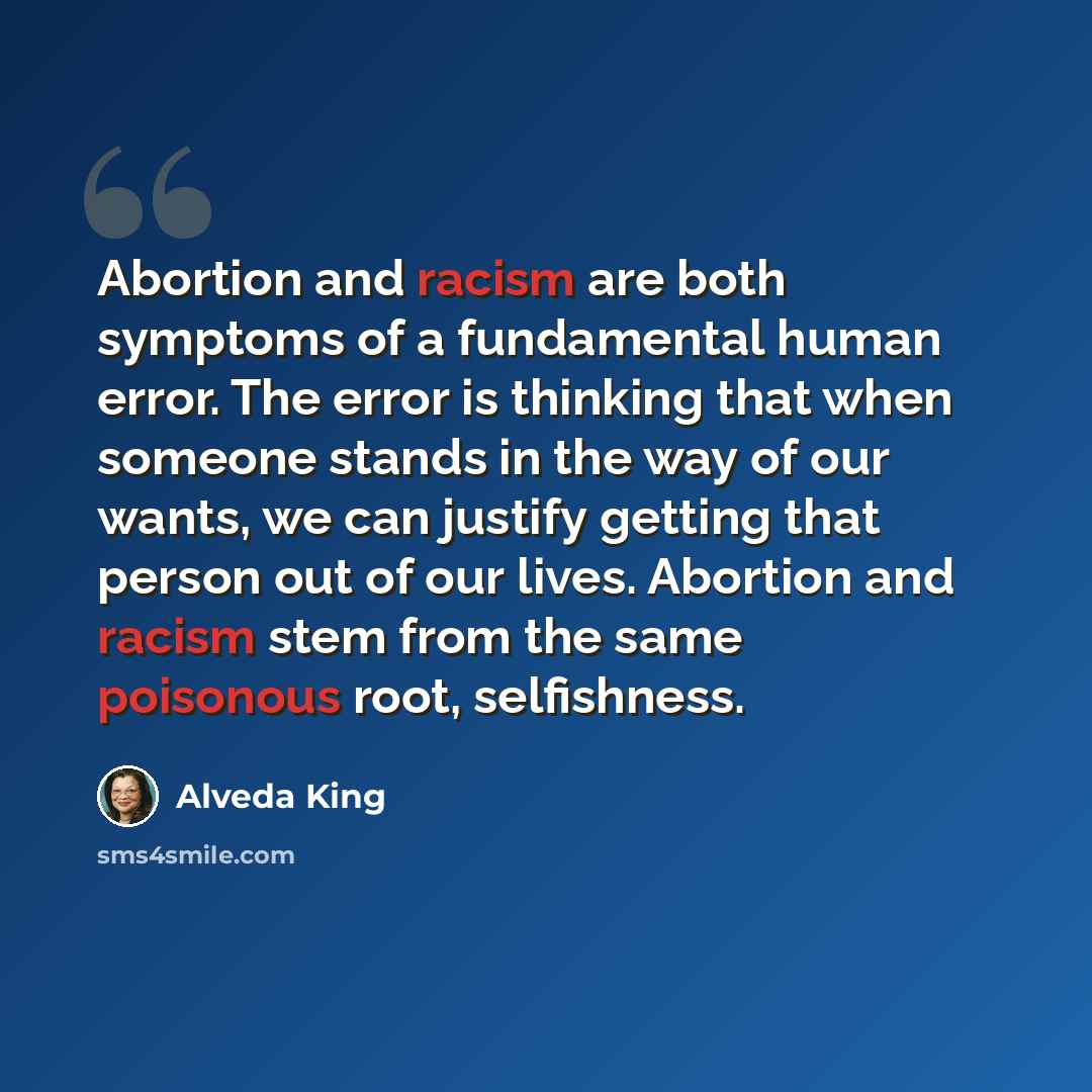 “Abortion and racism are both symptoms of a fundamental human error. The error is thinking that when someone stands in the way of our wants, we can justify getting that person out of our lives. Abortion and racism stem from the same poisonous root, selfishness.” quote by Alveda King