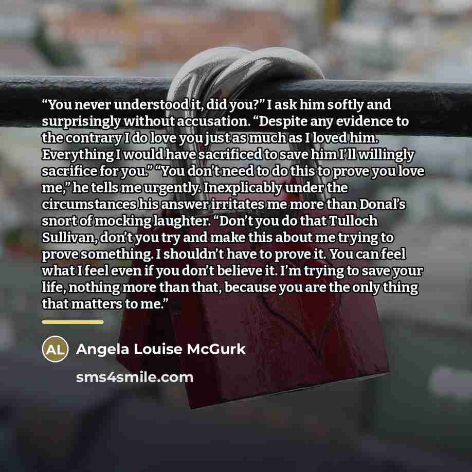 “You never understood it, did you?” I ask him softly and surprisingly without accusation. “Despite any evidence to the contrary I do love you just as much as I loved him. Everything I would have sacrificed to save him I’ll willingly sacrifice for you.” “You don’t need to do this to prove you love…” quote by Angela Louise McGurk