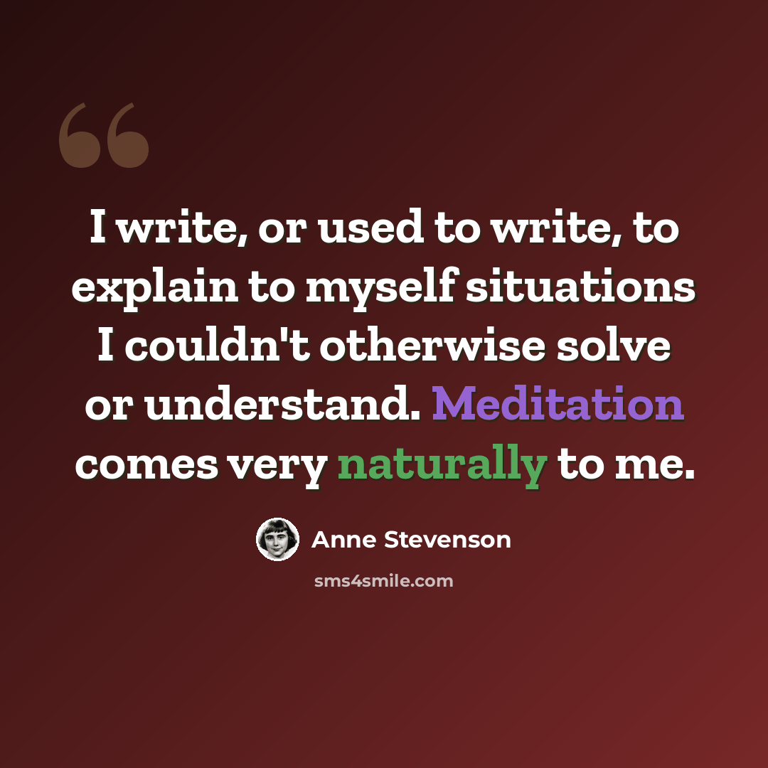“I write, or used to write, to explain to myself situations I couldn't otherwise solve or understand. Meditation comes very naturally to me.” quote by Anne Stevenson