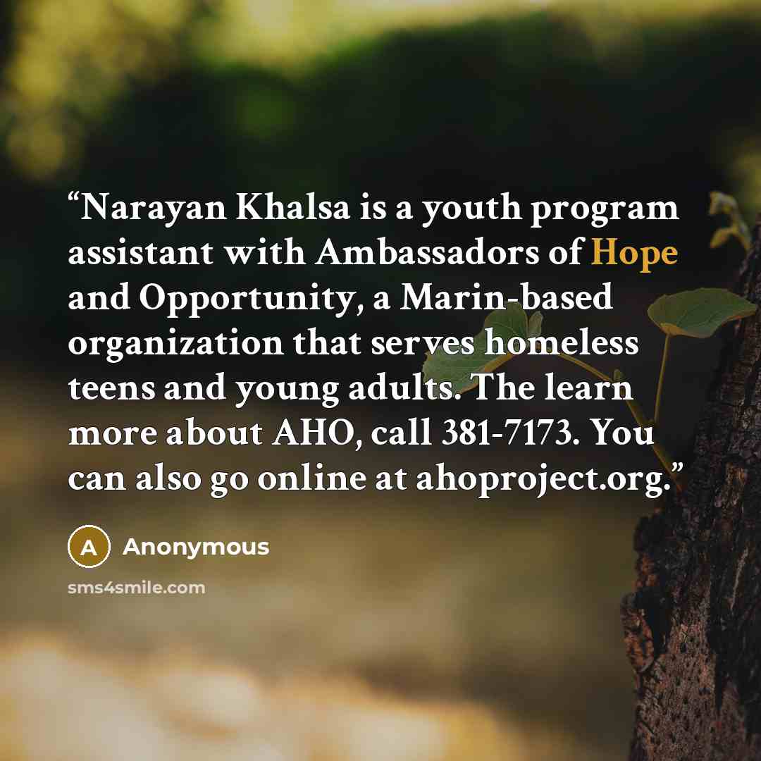 “Narayan Khalsa is a youth program assistant with Ambassadors of Hope and Opportunity, a Marin-based organization that serves homeless teens and young adults. The learn more about AHO, call 381-7173. You can also go online at ahoproject.org.” quote by Anonymous