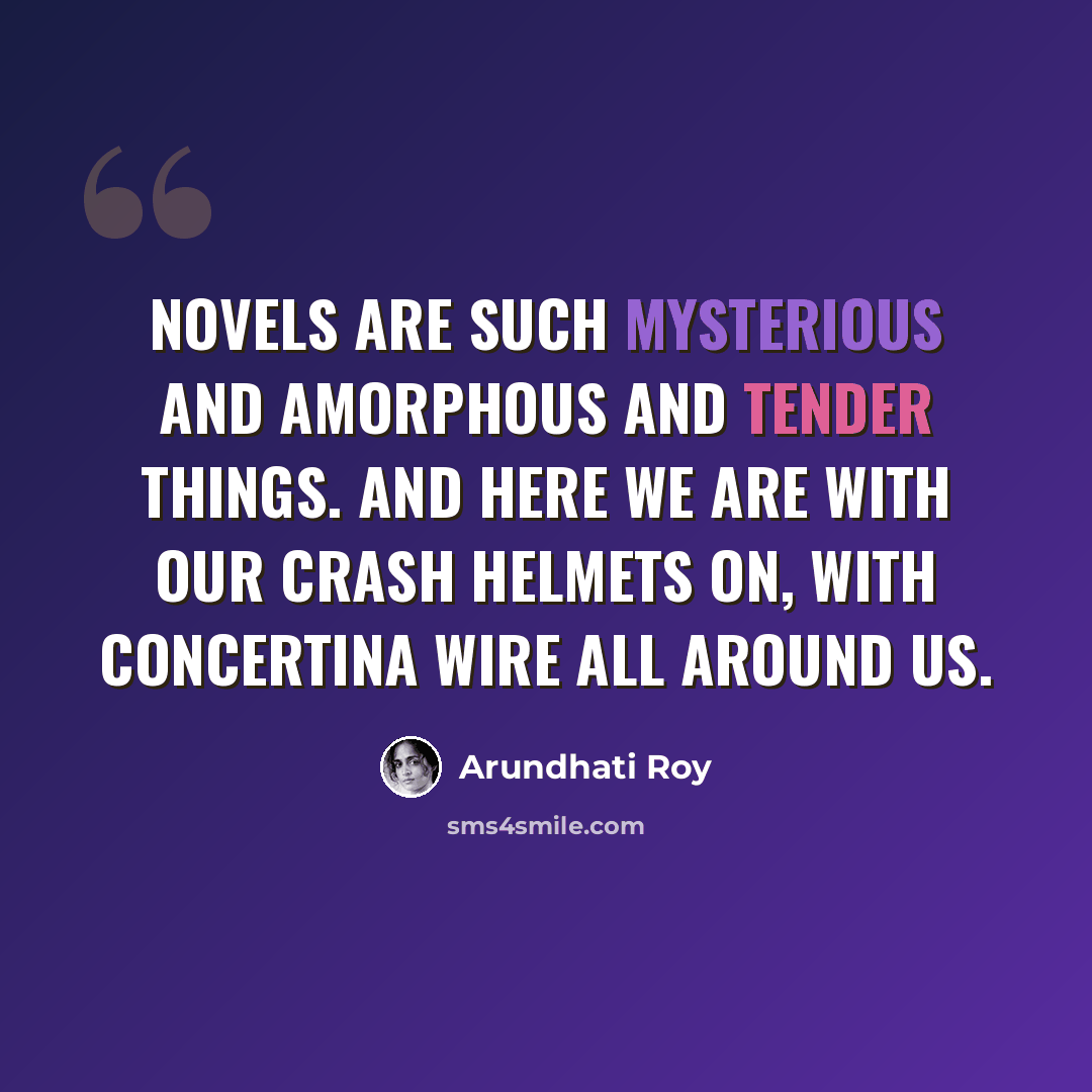“Novels are such mysterious and amorphous and tender things. And here we are with our crash helmets on, with concertina wire all around us.” quote by Arundhati Roy