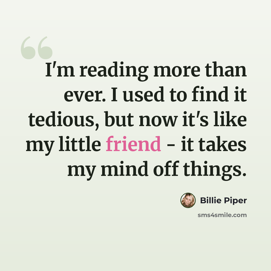 “I'm reading more than ever. I used to find it tedious, but now it's like my little friend - it takes my mind off things.” quote by Billie Piper
