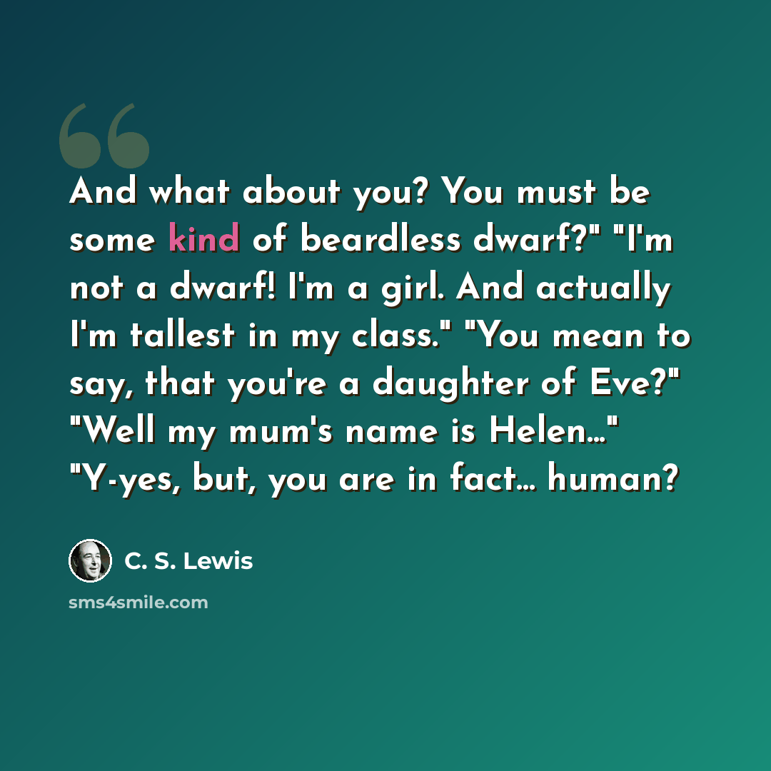 “And what about you? You must be some kind of beardless dwarf?" "I'm not a dwarf! I'm a girl. And actually I'm tallest in my class." "You mean to say, that you're a daughter of Eve?" "Well my mum's name is Helen..." "Y-yes, but, you are in fact... human?” quote by C. S. Lewis