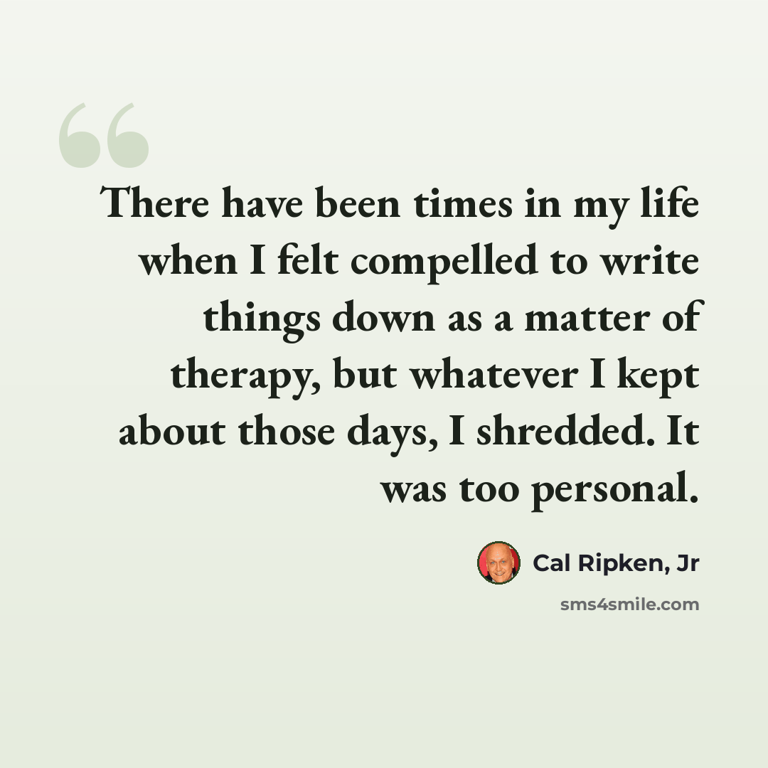 “There have been times in my life when I felt compelled to write things down as a matter of therapy, but whatever I kept about those days, I shredded. It was too personal.” quote by Cal Ripken, Jr