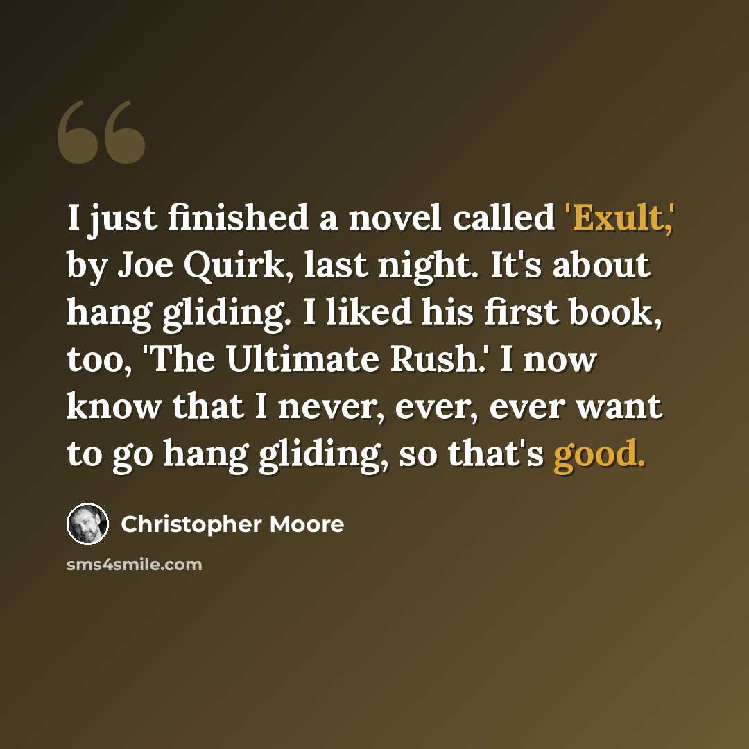 “I just finished a novel called 'Exult,' by Joe Quirk, last night. It's about hang gliding. I liked his first book, too, 'The Ultimate Rush.' I now know that I never, ever, ever want to go hang gliding, so that's good.” quote by Christopher Moore