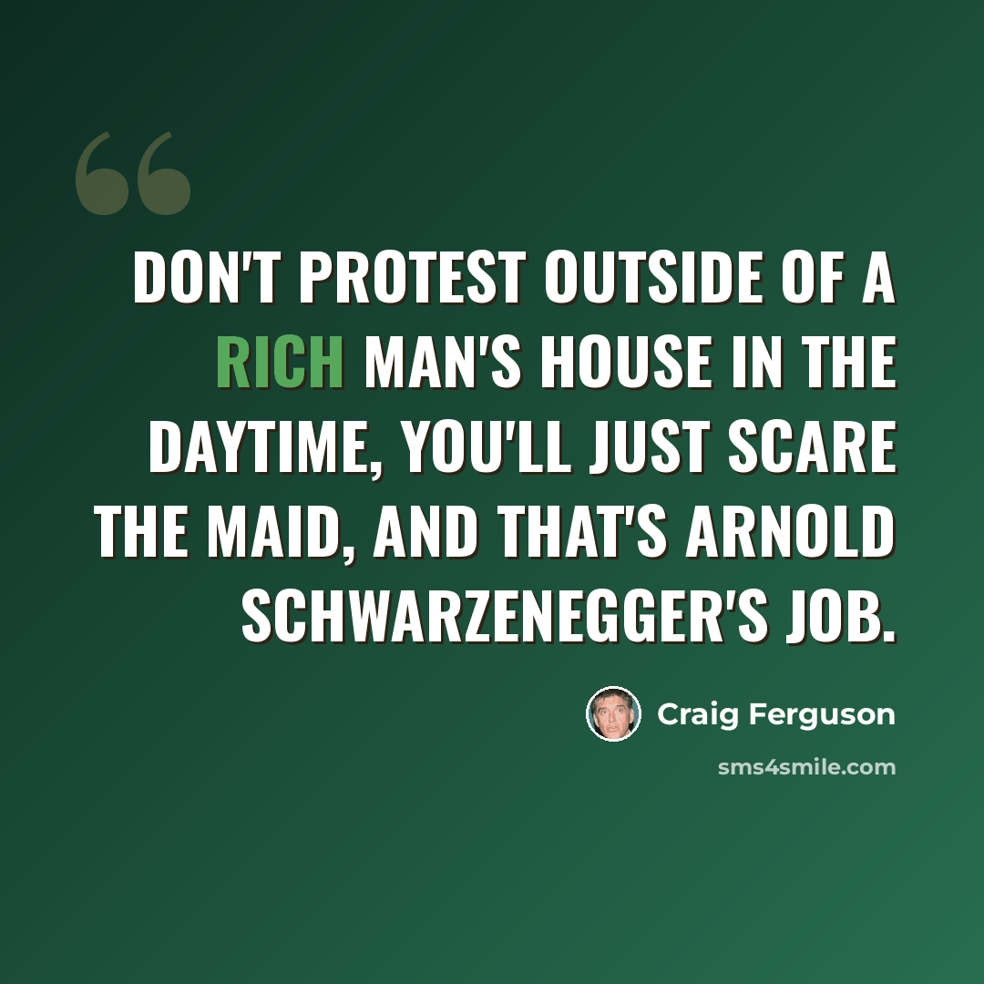 “Don't protest outside of a rich man's house in the daytime, you'll just scare the maid, and that's Arnold Schwarzenegger's job.” quote by Craig Ferguson