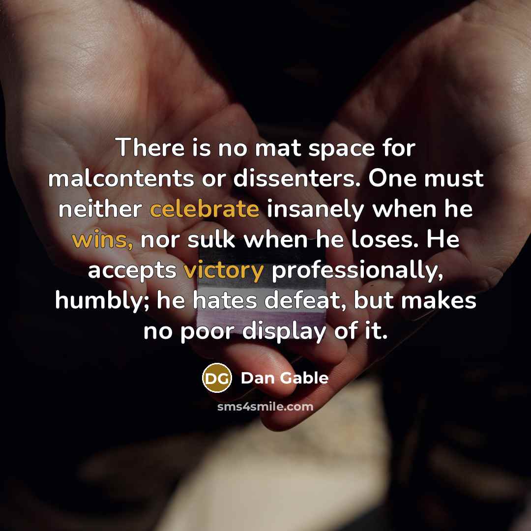 “There is no mat space for malcontents or dissenters. One must neither celebrate insanely when he wins, nor sulk when he loses. He accepts victory professionally, humbly; he hates defeat, but makes no poor display of it.” quote by Dan Gable