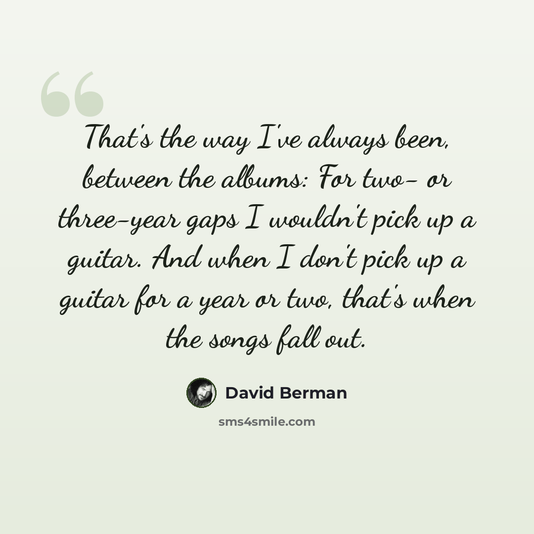 “That's the way I've always been, between the albums: For two- or three-year gaps I wouldn't pick up a guitar. And when I don't pick up a guitar for a year or two, that's when the songs fall out.” quote by David Berman